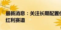 最新消息：关注长期配置价值 公募持续布局红利赛道