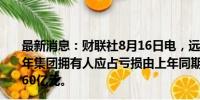 最新消息：财联社8月16日电，远洋集团公告称，预期上半年集团拥有人应占亏损由上年同期的183.69亿元减少至45-60亿元。