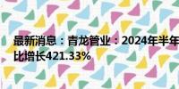 最新消息：青龙管业：2024年半年度净利润7178.32元 同比增长421.33%