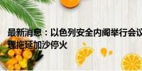 最新消息：以色列安全内阁举行会议 反对党领导人指责以总理拖延加沙停火