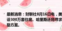 最新消息：财联社8月16日电，美国副总统哈里斯将呼吁建设300万套住房。哈里斯还将寻求向住房开发商提供税收激励方案。