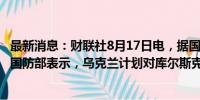 最新消息：财联社8月17日电，据国际文传电讯社，俄罗斯国防部表示，乌克兰计划对库尔斯克核电站等展开挑衅行动。