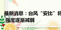 最新消息：台风“安比”将向东偏北方向移动 强度逐渐减弱