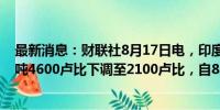 最新消息：财联社8月17日电，印度政府将原油暴利税从每吨4600卢比下调至2100卢比，自8月17日起生效。