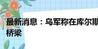 最新消息：乌军称在库尔斯克地区又摧毁一座桥梁