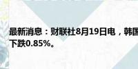 最新消息：财联社8月19日电，韩国股市综合股价指数收盘下跌0.85%。