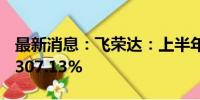 最新消息：飞荣达：上半年净利润同比增长1307.13%