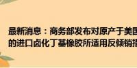 最新消息：商务部发布对原产于美国、欧盟、英国和新加坡的进口卤化丁基橡胶所适用反倾销措施的期终复审裁定