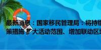 最新消息：国家移民管理局：将持续优化完善过境免签等政策措施 扩大活动范围、增加联动区域、优化开放布局