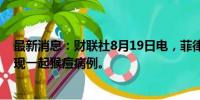 最新消息：财联社8月19日电，菲律宾卫生部称，菲律宾发现一起猴痘病例。