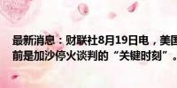 最新消息：财联社8月19日电，美国国务卿布林肯表示，目前是加沙停火谈判的“关键时刻”。