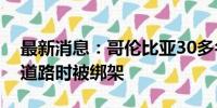 最新消息：哥伦比亚30多名士兵在拆除违法道路时被绑架