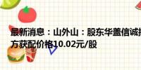 最新消息：山外山：股东华盖信诚拟转让706.89万股 受让方获配价格10.02元/股
