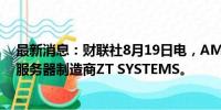 最新消息：财联社8月19日电，AMD同意以49亿美元收购服务器制造商ZT SYSTEMS。