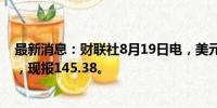 最新消息：财联社8月19日电，美元兑日元日内走低1.50%，现报145.38。