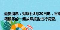 最新消息：财联社8月20日电，谷歌称，正在对Gmail邮件箱服务的一起故障报告进行调查。