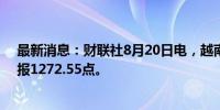 最新消息：财联社8月20日电，越南VN指数收盘涨0.9%，报1272.55点。