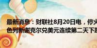 最新消息：财联社8月20日电，停火谈判备受关注之际，以色列新谢克尔兑美元连续第二天下跌。