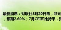 最新消息：财联社8月20日电，欧元区7月CPI同比增长2.6%，预期2.60%；7月CPI环比持平，预期持平。