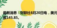 最新消息：财联社8月20日电，美元兑日元日内跌0.5%，现报145.85。
