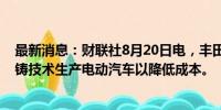 最新消息：财联社8月20日电，丰田将在日本采用一体化压铸技术生产电动汽车以降低成本。