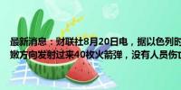 最新消息：财联社8月20日电，据以色列时报，以色列国防军称从黎巴嫩方向发射过来40枚火箭弹，没有人员伤亡报告；更多警报声响起。