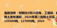 最新消息：财联社8月20日电，工信部、自然资源部向中国稀土、北方稀土发布通知，2024年第二批稀土开采、冶炼分离总量控制指标分别为135000吨、127000吨。2024