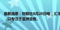 最新消息：财联社8月20日电，汇丰据悉考虑出售南非业务，以专注于亚洲业务。