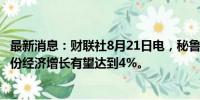 最新消息：财联社8月21日电，秘鲁经济部长表示，秘鲁7月份经济增长有望达到4%。