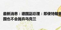 最新消息：德国副总理：即使特朗普胜选并停止援助基辅 德国也不会抛弃乌克兰