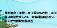 最新消息：美股三大指数集体收跌，道指跌0.15%，纳指跌0.33%，标普500指数跌0.2%，大型科技股涨跌不一，贵金属板块涨幅居前，石油与天然气板块跌幅居前。