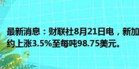 最新消息：财联社8月21日电，新加坡铁矿石期货主力9月合约上涨3.5%至每吨98.75美元。