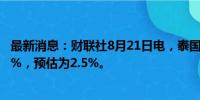 最新消息：财联社8月21日电，泰国央行关键利率维持在2.5%，预估为2.5%。