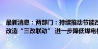 最新消息：两部门：持续推动节能改造、供热改造和灵活性改造“三改联动” 进一步降低煤电机组能耗