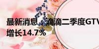 最新消息：滴滴二季度GTV达963亿元，同比增长14.7%