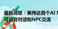 最新消息：英伟达首个AI NPC入驻游戏 玩家可语音对话和NPC交流