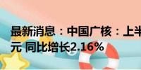 最新消息：中国广核：上半年净利润71.09亿元 同比增长2.16%