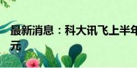 最新消息：科大讯飞上半年实现营收93.25亿元