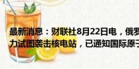 最新消息：财联社8月22日电，俄罗斯总统普京表示敌对势力试图袭击核电站，已通知国际原子能机构。