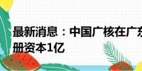 最新消息：中国广核在广东成立能源公司 注册资本1亿