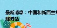 最新消息：中国和新西兰举行第12次两军战略对话