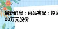 最新消息：尚品宅配：拟回购2500万元至5000万元股份