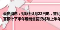 最新消息：财联社8月22日电，智利锂矿巨头SQM首席执行官预计下半年锂销售情况将与上半年类似。