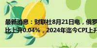 最新消息：财联社8月21日电，俄罗斯8月19日当周CPI周环比上升0.04%，2024年迄今CPI上升5.15%。