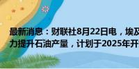 最新消息：财联社8月22日电，埃及总理表示，埃及正在努力提升石油产量，计划于2025年开始实施。