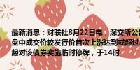 最新消息：财联社8月22日电，深交所公告，“松原转债”（123244）盘中成交价较发行价首次上涨达到或超过30%，自今日09时30分00秒起对该债券实施临时停牌，于14时