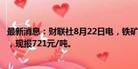 最新消息：财联社8月22日电，铁矿石期货主力合约走低2%，现报721元/吨。