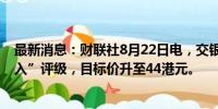 最新消息：财联社8月22日电，交银国际维持药明合联“买入”评级，目标价升至44港元。