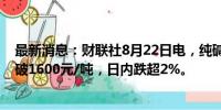 最新消息：财联社8月22日电，纯碱期货主力合约跳水，跌破1600元/吨，日内跌超2%。