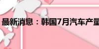 最新消息：韩国7月汽车产量同比下降近18%